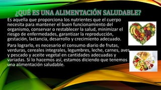 Es aquella que proporciona los nutrientes que el cuerpo
necesita para mantener el buen funcionamiento del
organismo, conservar o restablecer la salud, minimizar el
riesgo de enfermedades, garantizar la reproducción,
gestación, lactancia, desarrollo y crecimiento adecuado.
Para lograrlo, es necesario el consumo diario de frutas,
verduras, cereales integrales, legumbres, leche, carnes, aves
y pescado y aceite vegetal en cantidades adecuadas y
variadas. Si lo hacemos así, estamos diciendo que tenemos
una alimentación saludable.
 