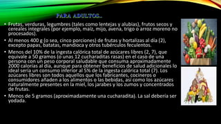 • Frutas, verduras, legumbres (tales como lentejas y alubias), frutos secos y
cereales integrales (por ejemplo, maíz, mijo, avena, trigo o arroz moreno no
procesados).
• Al menos 400 g (o sea, cinco porciones) de frutas y hortalizas al día (2),
excepto papas, batatas, mandioca y otros tubérculos feculentos.
• Menos del 10% de la ingesta calórica total de azúcares libres (2, 7), que
equivale a 50 gramos (o unas 12 cucharaditas rasas) en el caso de una
persona con un peso corporal saludable que consuma aproximadamente
2000 calorías al día, aunque para obtener beneficios de salud adicionales lo
ideal sería un consumo inferior al 5% de la ingesta calórica total (7). Los
azúcares libres son todos aquellos que los fabricantes, cocineros o
consumidores añaden a los alimentos o las bebidas, así como los azúcares
naturalmente presentes en la miel, los jarabes y los zumos y concentrados
de frutas.
• Menos de 5 gramos (aproximadamente una cucharadita). La sal debería ser
yodada.
 