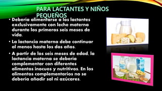 • Debería alimentarse a los lactantes
exclusivamente con leche materna
durante los primeros seis meses de
vida.
• La lactancia materna debe continuar
al menos hasta los dos años.
• A partir de los seis meses de edad, la
lactancia materna se debería
complementar con diferentes
alimentos inocuos y nutritivos. En los
alimentos complementarios no se
debería añadir sal ni azúcares.
 