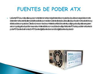 La fuente ATX es un dispositivo que se monta internamente en el gabinete de la computadora , la cuál se encarga básicamente de transformar la corriente alterna de la línea eléctrica comercial en corriente directa; la cuál es utilizada por los elementos electrónicos y eléctricos de la computadora. Otras funciones son  las de suministrar la cantidad de corriente y voltaje que los dispositivos requieren así como protegerlos de problemas en el suministro eléctrico como subidas de voltaje. A la fuente ATX se le puede llamar fuente de poder ATX, fuente de alimentación ATX, fuente digital, fuente de encendido digital, fuentes de pulsadorFUENTES DE PODER ATX
