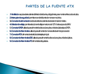 PARTES DE LA FUENTE ATX.1- Ventilador: expulsa el aire caliente del interior de la fuente y del gabinete, para mantener frescos los circuitos.2.- Interruptor de seguridad: permite encender la fuente de manera mecánica.3.- Conector de alimentación: recibe el cable de corriente desde el enchufe doméstico.4.- Selector de voltaje: permite seleccionar el voltaje americano de 127V ó el europeo de 240V.5.- Conector SATA: utilizado para alimentar los discos duros y las unidades ópticas tipos SATA.6.- Conector de 4 terminales: utilizado para alimentar de manera directa al microprocesador.7.- Conector ATX: alimenta de electricidad a la tarjeta principal.8.- Conector de 4 terminales IDE: utilizado para alimentar los discos duros y las unidades ópticas.9.- Conector de 4 terminales FD: alimenta las disqueteras.