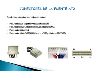 CONECTORES DE LA FUENTE ATXPara alimentar cuenta con básicamente 4 tipos de conectores:Para unidades de 3.5" (disqueteras y unidades para discos ZIP).Para unidades de 5.25" (unidades lectoras de CD, unidades para DVD).Para alimentar la tarjeta principal.Para alimentar unidades SATA/SATA 2 (discos duros SATA y unidades para DVD SATA).