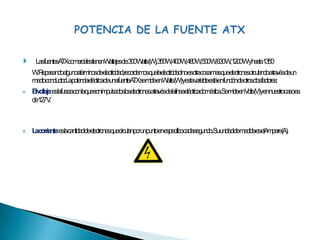  Las fuentes ATX comerciales tienen Wattajes de: 300 Watts (W), 350 W, 400 W, 480 W, 500 W, 630 W, 1200 W y hasta 1350 W. Repasando algunos términos de electricidad, recordemos que la electricidad no es otra cosa mas que electrones circulando a través de un medio conductor. La potencia eléctrica de una fuente ATX se mide en Watts (W) y esta variable está en función de otros dos factores:El voltaje: es la fuerza con la que son impulsados los electrones a través de la línea eléctrica doméstica. Se mide en Volts (V) y en nuestro caso es de 127 V.La corriente: es la cantidad de electrones que circulan por un punto en específico cada segundo. Su unidad de medida es el Ampere (A).POTENCIA DE LA FUENTE ATX
