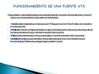 FUNCIONAMIENTO DE UNA FUENTE ATXEn la siguiente lista se muestran las diferentes etapas por las que la electricidad es transformada para alimentar los dispositivos de la computadora. Si gustas conocer mas sobre electricidad, consulta nuestra sección: electricidad básica.1.- Transformación: el voltaje de la línea doméstica se reduce de 127 Volts a aproximadamente 12 Volts  ó 5 V. Utiliza un elemento electrónico llamado bobina reductora.2.- Rectificación: se transforma el voltaje de corriente alterna en voltaje de corriente directa, esto lo hace dejando pasar solo los valores positivos de la onda (se genera corriente continua), por medio de elementos electrónicos llamados diodos.3.- Filtrado: esta le da calidad a la corriente continua y suaviza el voltaje, por medio de elementos electrónicos llamados capacitores.4.- Estabilización: el voltaje ya suavizado se le da la forma lineal que utilizan los dispositivos. Se usa un elemento electrónico especial llamado circuito integrado. Esta fase es la que entrega la energía necesaria la computadora.