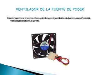 Este es el encargado de mantener el computador en un estado frio, pues si se llega a recalentar la fuente de poder causara un daño en la  tarjeta madre o en la placa de video o incluso  quemarse.VENTILADOR DE LA FUENTE DE PODER