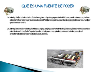 La fuente de poder (fuente de alimentación o fuente de energía) es un dispositivo, que provee la electricidad con que se alimenta una computadora u ordenador. Por lo general, en las computadoras de escritorio (PC), la fuente de poder se ubica en la parte de atrás del gabinete, junto a un ventilador que evita su recalentamiento.La fuente de poder es una fuente eléctrica, un artefacto activo que puede proporcionar corriente eléctrica, g5acias a la generación de una deferencia de potencial entre sus bordes. Se diseña apartar de una fuente ideal, que es un concepto utilizado en la teoría de circuitos para analizar el comportamiento de los componentes eléctricos y los circuitos reales.QUE ES UNA FUENTE DE PODER
