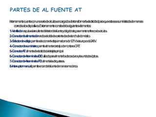PARTES DE AL FUENTE ATInternamente cuenta con una serie de circuitos encargados de transformar la electricidad para que esta sea suministrada de manera correcta a los dispositivos. Externamente consta de los siguientes elementos:1.- Ventilador: expulsa el aire caliente del interior de la fuente y del gabinete, para mantener frescos los circuitos.2.- Conector de alimentación: recibe el cable de corriente desde el enchufe doméstico.3.- Selector de voltaje: permite seleccionar el voltaje americano de 127V ó el europeo de 240V.4.-  Conector de suministro: permite alimentar cierto tipo de monitores CRT.5.- Conector AT: alimenta de electricidad a la tarjeta principal.6.- Conector de 4 terminales IDE: utilizado para alimentar los discos duros y las unidades ópticas.7.- Conector de 4 terminales FD: alimenta las disqueteras.8.- Interruptor manual: permite encender la fuente de manera mecánica.
