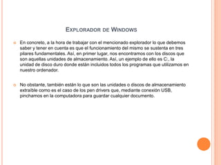 EXPLORADOR DE WINDOWS
 En concreto, a la hora de trabajar con el mencionado explorador lo que debemos
saber y tener en cuenta es que el funcionamiento del mismo se sustenta en tres
pilares fundamentales. Así, en primer lugar, nos encontramos con los discos que
son aquellas unidades de almacenamiento. Así, un ejemplo de ello es C:, la
unidad de disco duro donde están incluidos todos los programas que utilizamos en
nuestro ordenador.
 No obstante, también están lo que son las unidades o discos de almacenamiento
extraíble como es el caso de los pen drivers que, mediante conexión USB,
pinchamos en la computadora para guardar cualquier documento.
 