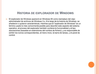 HISTORIA DE EXPLORADOR DE WINDOWS
 El explorador de Windows apareció en Windows 95 como reemplazo del viejo
administrador de archivos de Windows 3.x. A lo largo de la historia de Windows, se
añadieron o quitaron características; mientras que el "explorador de Windows" es un
término usado lo más comúnmente posible para describir este aspecto del sistema
operativo, el proceso del explorador también contiene la funcionalidad y el tipo
asociaciones (basadas en extensiones del nombre de fichero), y es responsable de
exhibir los iconos correspondientes, el menú inicio, la barra de tareas, y el panel de
control.
 