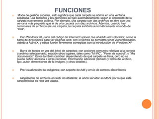 FUNCIONES
 Modo de gestión espacial, esto significa que cada carpeta se abriría en una ventana
separada. Los tamaños y las opiniones se fijan automáticamente según el contenido de la
carpeta nuevamente abierta. Por ejemplo, una carpeta con dos archivos se abre con una
ventana más pequeña que el de una carpeta con diez archivos. Además, cuando hay
centenares de archivos en una carpeta, la carpeta exhibiría automáticamente el modo de
"lista".
 Con Windows 98, parte del código de Internet Explorer, fue añadido al Explorador; como la
barra de direcciones para ver páginas web; con el tiempo se demostró tener vulnerabilidades
debido a ActiveX, y estas fueron levemente corregidas con la introducción de Windows XP
 Barra de tareas en vez del árbol de carpetas; con acciones comunes relativas a la carpeta
o archivo seleccionado; sección otros lugares, tales como "MI PC", "Panel de control", y "Mis
documentos". Éstos también cambian dependiendo de qué carpeta se trata, pero no se
puede definir accesos a otras carpetas; Información adicional (tamaño y fecha del archivo,
tipo ,autor, dimensiones de la imagen, y otros detalles).
 Pre visualización de imágenes; con soporte de Adif y envío de correos electrónicos
 Alojamiento de archivos en web; no obstante; el único servidor es MSN, por lo que esta
característica es rara vez usada.
 