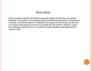 EXPLORER
 Modo de gestión espacial, esto significa que cada carpeta se abriría en una ventana
separada. Los tamaños y las opiniones se fijan automáticamente según el contenido de
la carpeta nuevamente abierta. Por ejemplo, una carpeta con dos archivos se abre con
una ventana más pequeña que el de una carpeta con diez archivos. Además, cuando
hay centenares de archivos en una carpeta, la carpeta exhibiría automáticamente el
modo de "lista".
 