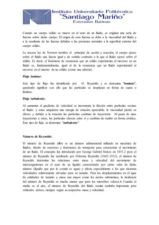 Cuando un cuerpo sólido se mueve en el seno de un fluido, se originan una serie de
fuerzas sobre dicho cuerpo. El origen de esas fuerzas se debe a la viscosidad del fluido y
a la resultante de las fuerzas debidas a las presiones normales a la superficie exterior del
cuerpo sólido.
La tercera ley de Newton nombra el principio de acción y reacción, el cuerpo ejerce
sobre el fluido una fuerza igual y de sentido contrario a la que el fluido ejerce sobre el
sólido. Es decir, el fenómeno de resistencia que un sólido experimenta al moverse en un
fluido es, fundamentalmente, igual al de la resistencia que un fluido experimental al
moverse en el interior de un sólido (como una tubería).
Flujo laminar:
Este tipo de flujo fue identificado por O. Reynolds y se denomina “laminar”,
queriendo significar con ello que las partículas se desplazan en forma de capas o
láminas.
Flujo turbulento:
Al aumentar el gradiente de velocidad se incrementa la fricción entre partículas vecinas
al fluido, y estas adquieren una energía de rotación apreciable, la viscosidad pierde su
efecto, y debido a la rotación las partículas cambian de trayectoria. Al pasar de unas
trayectorias a otras, las partículas chocan entre sí y cambian de rumbo en forma errática.
Éste tipo de flujo se denomina "turbulento".
Número de Reynolds:
El número de Reynolds (Re) es un número adimensional utilizado en mecánica de
fluidos, diseño de reactores y fenómenos de transporte para caracterizar el movimiento
de un fluido. El concepto fue introducido por George Gabriel Stokes en 1851,2 pero el
número de Reynolds fue nombrado por Osborne Reynolds (1842-1912), el número de
Reynolds determina las relaciones entre masa y velocidad del movimiento de
microorganismos en el seno de un líquido caracterizado por cierto valor de dicho
número (líquido que por lo común es agua) y afecta especialmente a los que alcanzan
velocidades relativamente elevadas para su tamaño. Para los desplazamientos en el agua
de entidades de tamaño y masa aun mayor como los navíos submarinos, la incidencia
del número de Reynolds es mucho menor que para los microbios veloces.6 Cuando el
medio es el aire, el número de Reynolds del fluido resulta también importante para
vehículos aéreos, siempre según su respectiva masa y velocidad.
 
