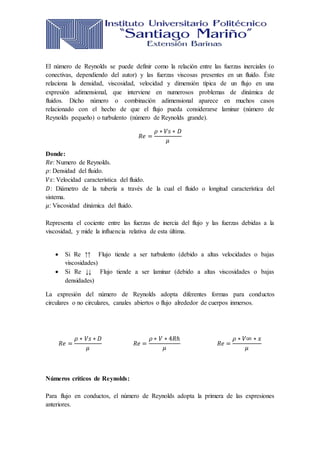 El número de Reynolds se puede definir como la relación entre las fuerzas inerciales (o
conectivas, dependiendo del autor) y las fuerzas viscosas presentes en un fluido. Éste
relaciona la densidad, viscosidad, velocidad y dimensión típica de un flujo en una
expresión adimensional, que interviene en numerosos problemas de dinámica de
fluidos. Dicho número o combinación adimensional aparece en muchos casos
relacionado con el hecho de que el flujo pueda considerarse laminar (número de
Reynolds pequeño) o turbulento (número de Reynolds grande).
𝑅𝑒 =
𝜌 ∗ 𝑉𝑠 ∗ 𝐷
𝜇
Donde:
𝑅𝑒: Numero de Reynolds.
𝜌: Densidad del fluido.
𝑉𝑠: Velocidad característica del fluido.
𝐷: Diámetro de la tubería a través de la cual el fluido o longitud característica del
sistema.
𝜇: Viscosidad dinámica del fluido.
Representa el cociente entre las fuerzas de inercia del flujo y las fuerzas debidas a la
viscosidad, y mide la influencia relativa de esta última.
 Si Re ↑↑ Flujo tiende a ser turbulento (debido a altas velocidades o bajas
viscosidades)
 Si Re ↓↓ Flujo tiende a ser laminar (debido a altas viscosidades o bajas
densidades)
La expresión del número de Reynolds adopta diferentes formas para conductos
circulares o no circulares, canales abiertos o flujo alrededor de cuerpos inmersos.
𝑅𝑒 =
𝜌 ∗ 𝑉𝑠 ∗ 𝐷
𝜇
𝑅𝑒 =
𝜌 ∗ 𝑉 ∗ 4𝑅ℎ
𝜇
𝑅𝑒 =
𝜌 ∗ 𝑉∞ ∗ 𝑥
𝜇
Números críticos de Reynolds:
Para flujo en conductos, el número de Reynolds adopta la primera de las expresiones
anteriores.
 