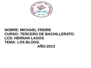 NOBRE: MICHAEL FREIRE
CURSO: TERCERO DE BACHILLERATO.
LCD. HERNAN LAGOS
TEMA: LOS BLOGS.
AÑO:2013

 