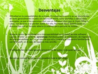 Desventajas
•   Dificultad en la compatibilidad de archivos: Principalmente ocurre en los documentos
    de texto generalmente creados con Microsoft Word, como plantillas o aplicaciones
    avanzadas, ya que si los queremos abrir con un Software Libre (por ej. Open Office o
    Látex) nos da error o se pierden datos. Por ello, Microsoft Word debería crear sus
    documentos con un formato abierto (o público) para que esto no suceda.


•   Mayores costos de implantación e interoperabilidad: La novedad de este software
    supone afrontar un costo de aprendizaje (familiarización), de instalación, de migración,
    de interoperabilidad, etc., en el caso de que el/a usuario/a se encuentre familiarizado
    con Microsoft, en el caso de Appel es más sencillo.


•   El software libre no tiene garantía proveniente del autor, ni de quien provee.


•   No existen compañías únicas que respalden toda la tecnología.
 