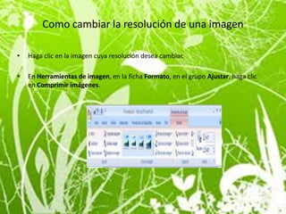 Como cambiar la resolución de una imagen

•   Haga clic en la imagen cuya resolución desea cambiar.

•   En Herramientas de imagen, en la ficha Formato, en el grupo Ajustar, haga clic
    en Comprimir imágenes.
 