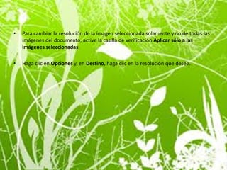 •   Para cambiar la resolución de la imagen seleccionada solamente y no de todas las
    imágenes del documento, active la casilla de verificación Aplicar sólo a las
    imágenes seleccionadas.

•   Haga clic en Opciones y, en Destino, haga clic en la resolución que desee.
 