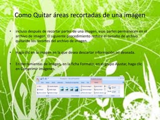 Como Quitar áreas recortadas de una imagen

•   incluso después de recortar partes de una imagen, esas partes permanecen en el
    archivo de imagen. El siguiente procedimiento reduce el tamaño de archivo
    quitando los recortes del archivo de imagen.

•   Haga clic en la imagen en la que desea descartar información no deseada.

•   En Herramientas de imagen, en la ficha Formato, en el grupo Ajustar, haga clic
    en Comprimir imágenes.
 