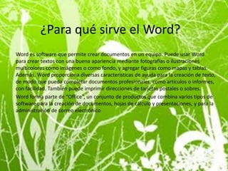 ¿Para qué sirve el Word?
Word es software que permite crear documentos en un equipo. Puede usar Word
para crear textos con una buena apariencia mediante fotografías o ilustraciones
multicolores como imágenes o como fondo, y agregar figuras como mapas y tablas.
Además, Word proporciona diversas características de ayuda para la creación de texto,
de modo que pueda completar documentos profesionales, como artículos o informes,
con facilidad. También puede imprimir direcciones de tarjetas postales o sobres.
Word forma parte de “Office”, un conjunto de productos que combina varios tipos de
software para la creación de documentos, hojas de cálculo y presentaciones, y para la
administración de correo electrónico.
 