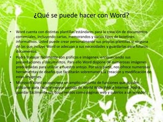 ¿Qué se puede hacer con Word?

•   Word cuenta con distintas plantillas estándares para la creación de documentos
    comerciales, incluyendo cartas, memorandos y varios tipos de boletines
    informativos. Usted puede crear personalmente sus propias plantillas si ninguna
    de las que incluye Word se adecuan a sus necesidades y guardarlas para futuros
    documentos.
•   Podrá trabajar fácilmente con gráficos e imágenes, enriqueciendo sus
    presentaciones y documentos. Para ello Word dispone de numerosas imágenes
    prediseñadas para utilizar a nuestro antojo. Por otra parte, nos ofrece numerosas
    herramientas de diseño que facilitarán sobremanera la creación y modificación de
    estas imágenes.
•   Microsoft Word proporciona un amplio conjunto de funciones que pueden
    utilizarse para sacar el mayor partido de World Wide Web e Internet. Podrá
    guardar fácilmente sus documentos como páginas web y subirlos a un servidor.
 