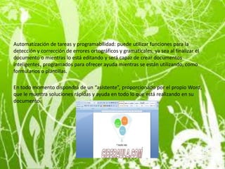 Microsoft Word proporciona un amplio conjunto de funciones que pueden utilizarse
para sacar el mayor partido de World Wide Web e Internet. Podrá guardar fácilmente
sus documentos como páginas web y subirlos a un servidor.

Automatización de tareas y programabilidad: puede utilizar funciones para la
detección y corrección de errores ortográficos y gramaticales, ya sea al finalizar el
documento o mientras lo está editando y será capaz de crear documentos
inteligentes, programados para ofrecer ayuda mientras se están utilizando, como
formularios o plantillas.

En todo momento dispondrá de un “asistente”, proporcionado por el propio Word,
que le muestra soluciones rápidas y ayuda en todo lo que está realizando en su
documento.
 