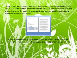 Microsoft lleva mucho tiempo trabajando para mejorar la productividad personal de
cada usuario. Estos cambios han traído como resultado un producto muy potente, con
un sencillo manejo del menú, herramientas de corrección ortográfica, gramatical y
herramientas orientadas a la Web.




•   Sin dudas Word es el programa líder en el mercado. Nunca crear y administrar
    documentos ha sido tan sencillo para usuarios de cualquier nivel de experiencia
 