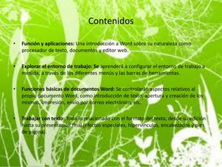 Contenidos

•   Función y aplicaciones: Una introducción a Word sobre su naturaleza como
    procesador de texto, documentos y editor web.

•   Explorar el entorno de trabajo: Se aprenderá a configurar el entorno de trabajo a
    medida, a través de los diferentes menús y las barras de herramientas.

•   Funciones básicas de documentos Word: Se controlarán aspectos relativos al
    propio documento Word, como introducción de texto, apertura y creación de los
    mismos, impresión, envío por correo electrónico, etc.

•   Trabajar con texto: Todo lo relacionado con el formato del texto, desde su edición
    hasta su presentación final (efectos especiales, hipervínculos, encabezados y pies
    de página).
 