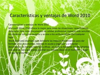 Características y ventajas de Word 2010
Características y ventajas de Word 2010
Microsoft Word 2010 ofrece lo mejor para todas las situaciones: características
mejoradas para crear documentos de calidad profesional, maneras más sencillas
de colaborar con otros usuarios y acceso a los archivos desde casi cualquier
lugar.
Word 2010 está diseñado para brindarle las mejores herramientas para dar
formato a los documentos. Además le ayuda a organizar y a redactar
documentos de manera más fácil y eficaz, así como a mantener los documentos
a su alcance para que pueda plasmar sus mejores ideas en el momento y lugar
en que se presenten.
 