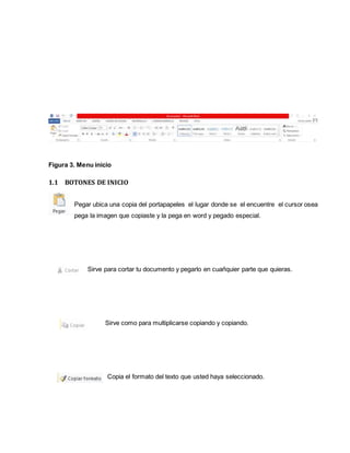 Figura 3. Menu inicio 
1.1 BOTONES DE INICIO 
Pegar ubica una copia del portapapeles el lugar donde se el encuentre el cursor osea 
pega la imagen que copiaste y la pega en word y pegado especial. 
Sirve para cortar tu documento y pegarlo en cuañquier parte que quieras. 
Sirve como para multiplicarse copiando y copiando. 
Copia el formato del texto que usted haya seleccionado. 
 