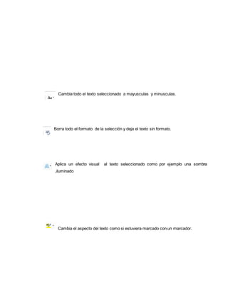 Cambia todo el texto seleccionado a mayusculas y minusculas. 
Borra todo el formato de la selección y deja el texto sin formato. 
Aplica un efecto visual al texto seleccionado como por ejemplo una sombra 
,iluminado 
Cambia el aspecto del texto como si estuviera marcado con un marcador. 
 