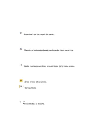 Aumenta el nivel de sangría del parrafo. 
Alfabetiza el texto seleccionado o ordenan los datos numericos. 
Muetra marcas de parrafos y otros símbolos de formatos ocultos. 
Alinea el texto a la izquierda. 
Centra el texto. 
Alinea el texto a la derecha. 
 