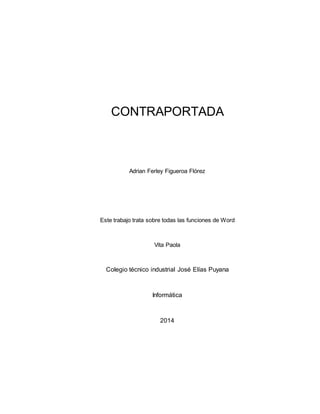 CONTRAPORTADA 
Adrian Ferley Figueroa Flórez 
Este trabajo trata sobre todas las funciones de Word 
Vita Paola 
Colegio técnico industrial José Elías Puyana 
Informática 
2014 
 