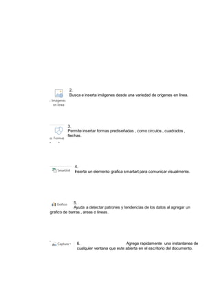 2. 
Busca e inserta imágenes desde una variedad de origenes en linea. 
3. 
Permite insertar formas prediseñadas , como circulos , cuadrados , 
flechas. 
4. 
Inserta un elemento grafica smartart para comunicar visualmente. 
5. 
Ayuda a detectar patrones y tendencias de los datos al agregar un 
grafico de barras , areas o lineas. 
6. Agrega rapidamente una instantanea de 
cualquier ventana que este abierta en el escritorio del documento. 
 