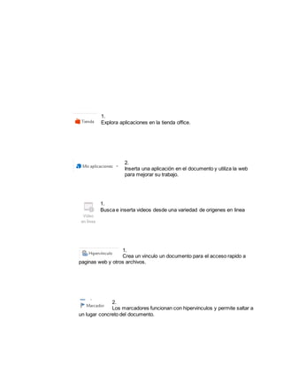 1. 
Explora aplicaciones en la tienda office. 
2. 
Inserta una aplicación en el documento y utiliza la web 
para mejorar su trabajo. 
1. 
Busca e inserta videos desde una variedad de origenes en linea 
1. 
Crea un vinculo un documento para el acceso rapido a 
paginas web y otros archivos. 
2. 
Los marcadores funcionan con hipervinculos y permite saltar a 
un lugar concreto del documento. 
 