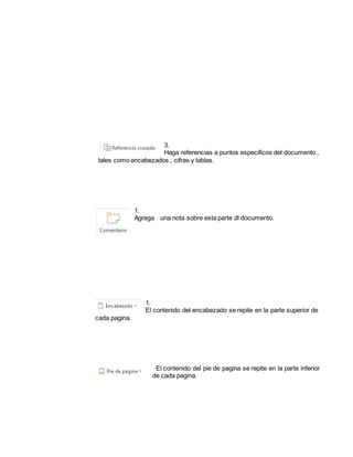 3. 
Haga referencias a puntos especificos del documento , 
tales como encabezados , cifras y tablas. 
1. 
Agrega una nota sobre esta parte dl documento. 
1. 
El contenido del encabezado se repite en la parte superior de 
cada pagina. 
El contenido del pie de pagina se repite en la parte inferior 
de cada pagina. 
 