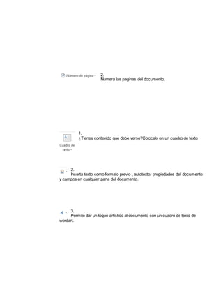 2. 
Numera las paginas del documento. 
1. 
¿Tienes contenido que debe verse?Colocalo en un cuadro de texto 
2. 
Inserta texto como formato previo , autotexto, propiedades del documento 
y campos en cualquier parte del documento. 
3. 
Permite dar un toque artistico al documento con un cuadro de texto de 
wordart. 
 