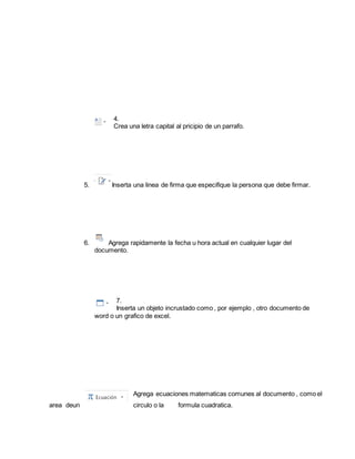 4. 
Crea una letra capital al pricipio de un parrafo. 
5. Inserta una linea de firma que especifique la persona que debe firmar. 
6. Agrega rapidamente la fecha u hora actual en cualquier lugar del 
documento. 
7. 
Inserta un objeto incrustado como , por ejemplo , otro documento de 
word o un grafico de excel. 
Agrega ecuaciones matematicas comunes al documento , como el 
area deun circulo o la formula cuadratica. 
 