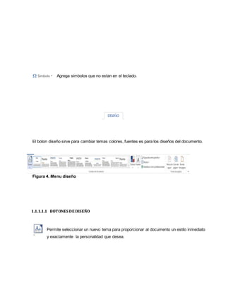 Agrega simbolos que no estan en el teclado. 
El boton diseño sirve para cambiar temas colores, fuentes es para los diseños del documento. 
Figura 4. Menu diseño 
1.1.1.1.1 BOTONES DE DISEÑO 
Permite seleccionar un nuevo tema para proporcionar al documento un estilo inmediato 
y exactamente la personalidad que desea. 
 