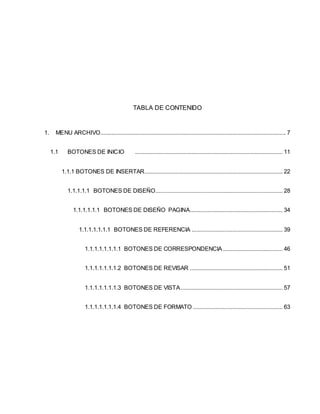 TABLA DE CONTENIDO 
1. MENU ARCHIVO...................................................................................................................... 7 
1.1 BOTONES DE INICIO .............................................................................................. 11 
1.1.1 BOTONES DE INSERTAR........................................................................................ 22 
1.1.1.1.1 BOTONES DE DISEÑO ................................................................................. 28 
1.1.1.1.1.1 BOTONES DE DISEÑO PAGINA........................................................... 34 
1.1.1.1.1.1.1 BOTONES DE REFERENCIA .......................................................... 39 
1.1.1.1.1.1.1.1 BOTONES DE CORRESPONDENCIA ...................................... 46 
1.1.1.1.1.1.1.2 BOTONES DE REVISAR ........................................................... 51 
1.1.1.1.1.1.1.3 BOTONES DE VISTA ................................................................. 57 
1.1.1.1.1.1.1.4 BOTONES DE FORMATO ......................................................... 63 
 