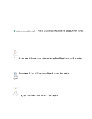 Permite usar este aspecto para todos los documentos nuevos. 
Agrega texto fantasma , como cofidensial y urgente detrás del contenido de la pagina. 
Da un toque de color al documento cabiandolo el color de la pagina. 
Agrega o cambia el borde alrededor de la pagiana. 
 