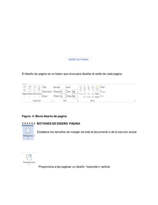 El diseño de pagina es un boton que sirve para diseñar el estilo de cada pagina. 
Figura 4. Menú diseño de pagina 
1.1.1.1.1.1 BOTONES DE DISEÑO PAGINA 
Establece los tamaños de margen de todo el documento o de la seccion actual. 
Proporciona a las paginas un diseño hoizontal o vertical. 
 