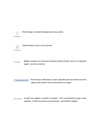 Permite elegir un tamaño de papel para el documento. 
Divide el texto en dos o mas columnas 
Agrega un salto en su ubicación actual para retomar el texto nuevo en la siguiente 
pagina , seccion o columna. 
Permite hacer referencias a lineas especificas del documento de forma 
rapida y facil usando numeros de lineas en la margen. 
Cuando una palabra se queda sin espacio , word normalmente la pasa a linea 
siguiente . Cuando se activa el uso de guiones , word divide la palabra. 
 
