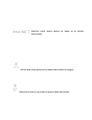 Determina cuanto espacio aparece por debajo de los parrafos 
seleccionados. 
Permite elegir donde apareceran los objetos seleccionados en la pagina. 
Selecciona el modo en que el texto se ajusta al objeto seleccionado. 
 