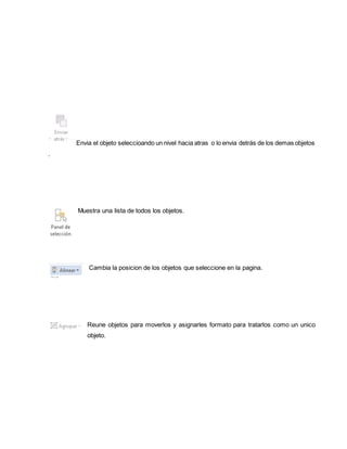 Envia el objeto seleccioando un nivel hacia atras o lo envia detrás de los demas objetos 
. 
Muestra una lista de todos los objetos. 
Cambia la posicion de los objetos que seleccione en la pagina. 
Reune objetos para moverlos y asignarles formato para tratarlos como un unico 
objeto. 
 
