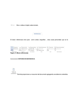 Gira o voltea el objeto seleccionado. 
El boton referencias sirve para como cartas ,biografias , citas cosas personales que se le 
Figura 5. Menú referencias 
1.1.1.1.1.1.1 BOTONES DE REFERENCIA 
Permite proporcionar un resumen del documento agregando una tabla de contenidos. 
 