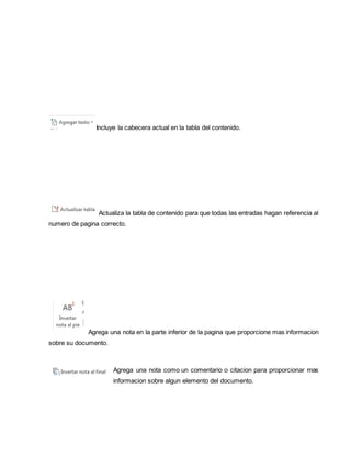 Incluye la cabecera actual en la tabla del contenido. 
Actualiza la tabla de contenido para que todas las entradas hagan referencia al 
numero de pagina correcto. 
Agrega una nota en la parte inferior de la pagina que proporcione mas informacion 
sobre su documento. 
Agrega una nota como un comentario o citacion para proporcionar mas 
informacion sobre algun elemento del documento. 
 
