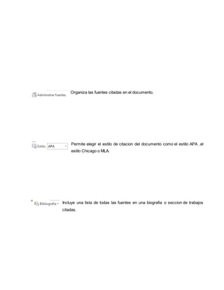 Organiza las fuentes citadas en el documento. 
Permite elegir el estilo de citacion del documento como el estilo APA ,el 
estilo Chicago o MLA. 
Incluye una lista de todas las fuentes en una biografia o seccion de trabajos 
citadas. 
 