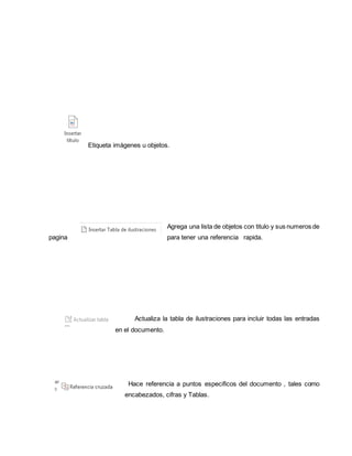 Etiqueta imágenes u objetos. 
Agrega una lista de objetos con titulo y sus numeros de 
pagina para tener una referencia rapida. 
Actualiza la tabla de ilustraciones para incluir todas las entradas 
en el documento. 
Hace referencia a puntos especificos del documento , tales como 
encabezados, cifras y Tablas. 
 