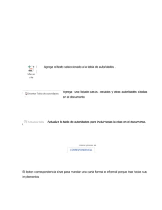 Agrega el texto seleccionado a la tabla de autoridades . 
Agrega una listade casos , estados y otras autoridades citadas 
en el documento 
Actualiza la tabla de autoridades para incluir todas la citas en el documento. 
El boton correspondencia sirve para mandar una carta formal e informal porque trae todos sus 
implementos 
 