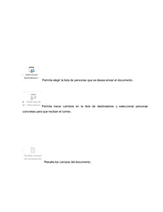 Permite elegir la lista de personas que se desea enviar el documento . 
Permite hacer cambios en la lista de destinatarios y seleccionar personas 
concretas para que reciban el correo . 
Resalta los campos del documento. 
 